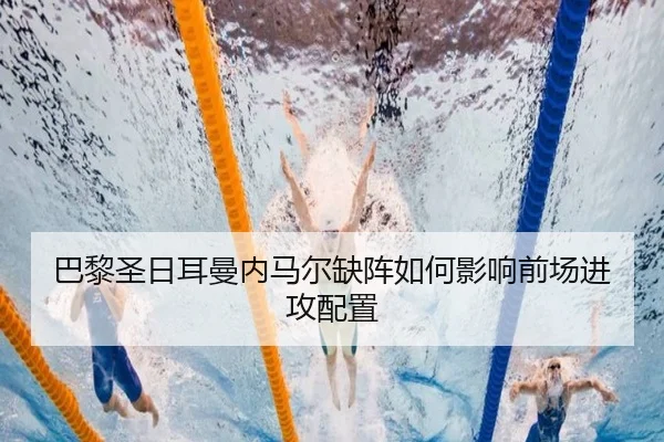 巴黎圣日耳曼内马尔缺阵如何影响前场进攻配置